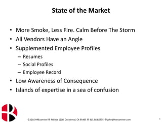 ©2016 HRExaminer  PO Box 1200 Occidental, CA 95465  415.683.0775  john@hrexaminer.com
State of the Market
• More Smoke, Less Fire. Calm Before The Storm
• All Vendors Have an Angle
• Supplemented Employee Profiles
– Resumes
– Social Profiles
– Employee Record
• Low Awareness of Consequence
• Islands of expertise in a sea of confusion
6
 