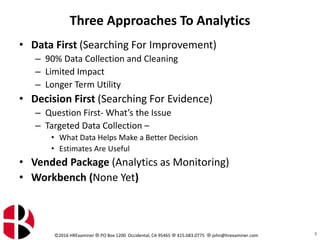 ©2016 HRExaminer  PO Box 1200 Occidental, CA 95465  415.683.0775  john@hrexaminer.com
Three Approaches To Analytics
• Data First (Searching For Improvement)
– 90% Data Collection and Cleaning
– Limited Impact
– Longer Term Utility
• Decision First (Searching For Evidence)
– Question First- What’s the Issue
– Targeted Data Collection –
• What Data Helps Make a Better Decision
• Estimates Are Useful
• Vended Package (Analytics as Monitoring)
• Workbench (None Yet)
8
 