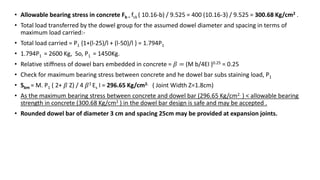 • Allowable bearing stress in concrete Fb = fck ( 10.16-b) / 9.525 = 400 (10.16-3) / 9.525 = 300.68 Kg/cm2 .
• Total load transferred by the dowel group for the assumed dowel diameter and spacing in terms of
maximum load carried:-
• Total load carried = P1 {1+(l-25)/l + (l-50)/l } = 1.794P1
• 1.794P1 = 2600 Kg, So, P1 = 1450Kg.
• Relative stiffness of dowel bars embedded in concrete = 𝛽 = (M b/4EI )0.25 = 0.25
• Check for maximum bearing stress between concrete and he dowel bar subs staining load, P1
• Sbm = M. P1 ( 2+ 𝛽 Z) / 4 𝛽3 Es I = 296.65 Kg/cm2. ( Joint Width Z=1.8cm)
• As the maximum bearing stress between concrete and dowel bar (296.65 Kg/cm2. ) < allowable bearing
strength in concrete (300.68 Kg/cm2 ) in the dowel bar design is safe and may be accepted .
• Rounded dowel bar of diameter 3 cm and spacing 25cm may be provided at expansion joints.
 