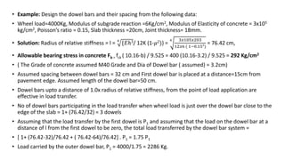 • Example: Design the dowel bars and their spacing from the following data:
• Wheel load=4000Kg, Modulus of subgrade reaction =6Kg/cm2, Modulus of Elasticity of concrete = 3x105
kg/cm2, Poisson’s ratio = 0.15, Slab thickness =20cm, Joint thickness= 18mm.
• Solution: Radius of relative stiffness = l = 4
{𝐸ℎ3/ 12K (1-𝜇2)} =
4 3𝑥105𝑥203
12𝑥6 ( 1−0.152
)
= 76.42 cm,
• Allowable bearing stress in concrete Fb = fck ( 10.16-b) / 9.525 = 400 (10.16-3.2) / 9.525 = 292 Kg/cm2
• ( The Grade of concrete assumed M40 Grade and Dia of Dowel bar ( assumed) = 3.2cm)
• Assumed spacing between dowel bars = 32 cm and First dowel bar is placed at a distance=15cm from
pavement edge. Assumed length of the dowel bar=50 cm.
• Dowel bars upto a distance of 1.0x radius of relative stiffness, from the point of load application are
effective in load transfer.
• No of dowel bars participating in the load transfer when wheel load is just over the dowel bar close to the
edge of the slab = 1+ (76.42/32) = 3 dowels
• Assuming that the load transfer by the first dowel is P1 and assuming that the load on the dowel bar at a
distance of l from the first dowel to be zero, the total load transferred by the dowel bar system =
• [ 1+ (76.42-32)/76.42 + ( 76.42-64)/76.42] . P1 = 1.75 P1
• Load carried by the outer dowel bar, P1 = 4000/1.75 = 2286 Kg.
 