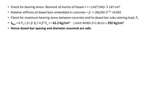 • Check for bearing stress: Moment of Inertia of Dowel = I = (𝜋b4/ 64)= 5.147 cm4
• Relative stiffness of dowel bars embedded in concrete = 𝛽 = (Kb/4EI )0.25 =0.042
• Check for maximum bearing stress between concrete and he dowel bar subs staining load, P1
• Sbm = K P1 ( 2+ 𝛽 Z) / 4 𝛽3 Es I = 62.2 Kg/cm2. ( Joint Width Z=1.8cm) < 292 Kg/cm2
• Hence dowel bar spacing and diameter assumed are safe.
 