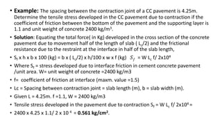 • Example: The spacing between the contraction joint of a CC pavement is 4.25m.
Determine the tensile stress developed in the CC pavement due to contraction if the
coefficient of friction between the bottom of the pavement and the supporting layer is
1.1 and unit weight of concrete 2400 kg/m3.
• Solution: Equating the total force( in Kg) developed in the cross section of the concrete
pavement due to movement half of the length of slab ( Lc/2) and the frictional
resistance due to the restraint at the interface in half of the slab length,
• Sf x h x b x 100 (kg) = b x ( Lc/2) x h/100 x w x f (kg) 𝑆𝑓 = W Lc f/ 2x104
• Where Sf = stress developed due to interface friction in cement concrete pavement
/unit area. W= unit weight of concrete =2400 kg/m3
• f= coefficient of friction at interface (maxm. value =1.5)
• Lc = Spacing between contraction joint = slab length (m), b = slab width (m).
• Given L = 4.25m. f =1.1, W = 2400 kg/m3
• Tensile stress developed in the pavement due to contraction Sf = W Lc f/ 2x104 =
• 2400 x 4.25 x 1.1/ 2 x 10 4 = 0.561 kg/cm2.
 
