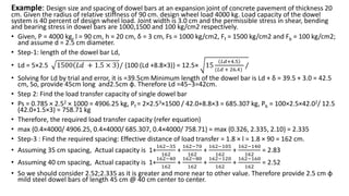 Example: Design size and spacing of dowel bars at an expansion joint of concrete pavement of thickness 20
cm. Given the radius of relative stiffness of 90 cm. design wheel load 4000 kg. Load capacity of the dowel
system is 40 percent of design wheel load. Joint width is 3.0 cm and the permissible stress in shear, bending
and bearing stress in dowel bars are 1000,1500 and 100 kg/cm2 respectively.
• Given, P = 4000 kg, l = 90 cm, h = 20 cm, δ = 3 cm, Fs = 1000 kg/cm2, Ff = 1500 kg/cm2 and Fb = 100 kg/cm2;
and assume d = 2.5 cm diameter.
• Step-1: length of the dowel bar Ld,
• Ld = 5×2.5 1500 𝐿𝑑 + 1.5 × 3 / {100 (Ld +8.8×3)} = 12.5× 15
𝐿𝑑+4.5
(𝐿𝑑 + 26.4)
/
• Solving for Ld by trial and error, it is =39.5cm Minimum length of the dowel bar is Ld + δ = 39.5 + 3.0 = 42.5
cm, So, provide 45cm long and2.5cm φ. Therefore Ld =45−3=42cm.
• Step 2: Find the load transfer capacity of single dowel bar
• Ps = 0.785 × 2.52 × 1000 = 4906.25 kg, Pf = 2×2.53×1500 / 42.0+8.8×3 = 685.307 kg, Pb = 100×2.5×42.02/ 12.5
(42.0+1.5×3) = 758.71 kg
• Therefore, the required load transfer capacity (refer equation)
• max {0.4×4000/ 4906.25, 0.4×4000/ 685.307, 0.4×4000/ 758.71} = max {0.326, 2.335, 2.10} = 2.335
• Step-3 : Find the required spacing: Effective distance of load transfer = 1.8 × l = 1.8 × 90 = 162 cm.
• Assuming 35 cm spacing, Actual capacity is 1+
162−35
162
+
162−70
162
+
162−105
162
+
162−140
162
= 2.83
• Assuming 40 cm spacing, Actual capacity is 1+
162−40
162
+
162−80
162
+
162−120
162
+
162−160
162
= 2.52
• So we should consider 2.52;2.335 as it is greater and more near to other value. Therefore provide 2.5 cm φ
mild steel dowel bars of length 45 cm @ 40 cm center to center.
 