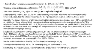 • From Bradbury wrapping stress coefficient chart Cx= 0.99, ∝ = 1𝑥10-5 0C
Wrapping stress at Edge region of the slab=
Cx E ∝ t
2
=
0.99𝑥 3𝑥 105𝑥10
−
5
𝑥15.9
2
= 23.61 kg/cm2
Total flexural stress Se + Ste = (17.74+ 23.61) = 41.35 kg/cm2 < 45 kg/cm2
Factor of Safety = 45/ 41.35 = 1.1. As the factor of safety obtained is within the desired factor of safety
between 1.1 to 1.2 so the adopted thickness for the rigid pavement 25 cm is Sufficient. Hence okay.
Example: The design thickness of a CC pavement is 26cm considering a design axle load ( 98th percentile load)
of 13000kg on single axle and M-40 concrete with characteristics compressive strength of 400 kg/cm2.The
relative stiffness is found to be 62.2 cm. If the elastic modulus of the dowel bar steel is 2x105Kg/cm2. Modulus
of dowel concrete interaction is 41500 kg/cm2 and joint width is 1.8cm, design the dowel bars for 40% load
transfer considering edge loading.
Solution: Radius of relative stiffness of pavement, l = 62.2 cm. Characteristics of compressive strength
(fck ) = 400 kg/cm2, Elastic modulus of the dowel bar steel is 2x105Kg/cm2 , Design load ( 98th percentile axle
load of single axle) =13000kg, Therefore design wheel load for dowel bar design P = 6500kg, Total load to be
sustained by the dowel bar group = 0.4P = 0.4x 6500 = 2600kg.
Let the maximum load sustained by the first dowel bar near edge =P1 kg.
Assume diameter of dowel bar = 3 cm and the spacing S= 25cm in the 1st Trail.
Substituting the relevant values , Moment of inertia of dowel bar = I = (𝜋b4/ 64)= 3.976 cm4
 