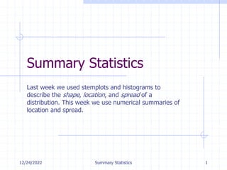 12/24/2022 Summary Statistics 1
Summary Statistics
Last week we used stemplots and histograms to
describe the shape, location, and spread of a
distribution. This week we use numerical summaries of
location and spread.
 