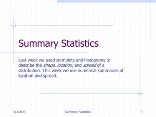 5/3/2023 Summary Statistics 1
Summary Statistics
Last week we used stemplots and histograms to
describe the shape, location, and spread of a
distribution. This week we use numerical summaries of
location and spread.
 