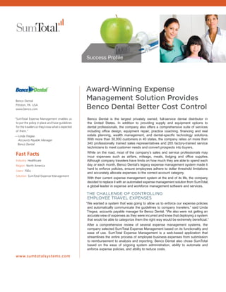Success Profile




                                                   Award-Winning Expense
 Benco Dental
                                                   Management Solution Provides
 Pittston, PA USA
 www.benco.com                                     Benco Dental Better Cost Control
“SumTotal Expense Management enables us            Benco Dental is the largest privately owned, full-service dental distributor in
 to put the policy in place and have guidelines    the United States. In addition to providing supply and equipment options to
 for the travelers so they know what is expected   dental professionals, the company also offers a comprehensive suite of services
 of them.”                                         including office design, equipment repair, practice coaching, financing and real
— Linda Tregea                                     estate planning, wealth management, and dental-specific technology solutions.
  Accounts Payable Manager                         With more than 30,000 customers in 40 states, the company relies on more than
 Benco Dental                                      340 professionally trained sales representatives and 265 factory-trained service
                                                   technicians to meet customer needs and convert prospects into buyers.
                                                   While on the road, most of the company’s sales and service professionals may
 Fast Facts                                        incur expenses such as airfare, mileage, meals, lodging and office supplies.
 Industry: Healthcare                              Although company travelers have limits on how much they are able to spend each
 Region: North America                             day or each month, Benco Dental’s legacy expense management system made it
                                                   hard to enforce policies, ensure employees adhere to dollar threshold limitations
 Users: 700+
                                                   and accurately allocate expenses to the correct account category.
 Solution: SumTotal Expense Management
                                                   With their current expense management system at the end of its life, the company
                                                   decided to replace it with an automated expense management solution from SumTotal,
                                                   a global leader in expense and workforce management software and services.

                                                   THE CHALLENGE OF CONTROLLING
                                                   EMPLOYEE TRAVEL EXPENSES
                                                   “We wanted a system that was going to allow us to enforce our expense policies
                                                    and automatically communicate the guidelines to company travelers,” said Linda
                                                    Tregea, accounts payable manager for Benco Dental. “We also were not getting an
                                                    accurate view of expenses as they were incurred and knew that deploying a system
                                                    that would be able to categorize them the right way would be extremely beneficial.”
                                                   After a comprehensive review of several expense management systems, the
                                                   company selected SumTotal Expense Management based on its functionality and
                                                   ease of use. SumTotal Expense Management is a web-based application that
                                                   streamlines the entire process of employee business expenses from submission
                                                   to reimbursement to analysis and reporting. Benco Dental also chose SumTotal
                                                   based on the ease of ongoing system administration, ability to automate and
                                                   enforce expense policies, and ability to reduce costs.

 www.sumtotalsystems.com
 