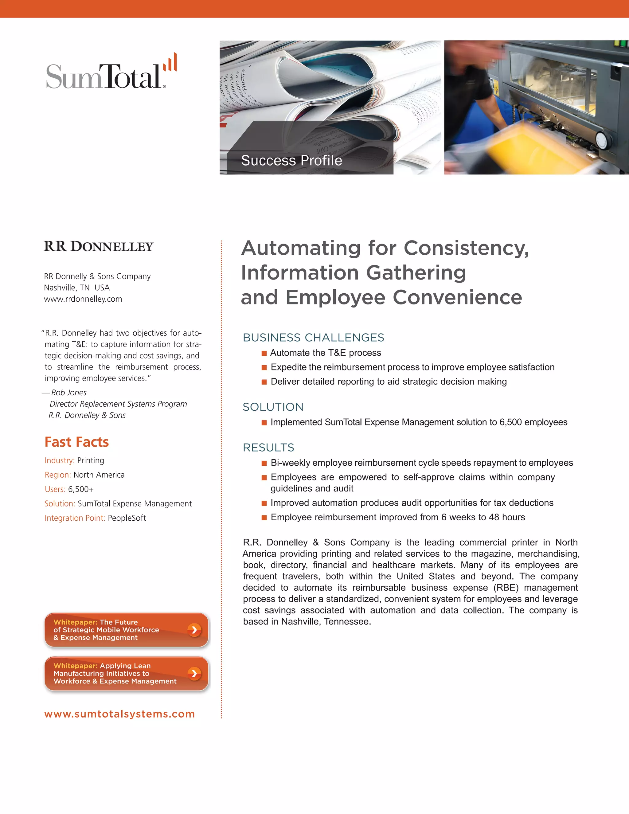 Success Profile




                                                      Automating for Consistency,
      RR Donnelly & Sons Company                      Information Gathering
      Nashville, TN USA
      www.rrdonnelley.com                             and Employee Convenience
      “R.R. Donnelley had two objectives for auto-
       mating T&E: to capture information for stra-
                                                      BUSINESS CHALLENGES
       tegic decision-making and cost savings, and      ■ Automate the T&E process
       to streamline the reimbursement process,         ■ Expedite the reimbursement process to improve employee satisfaction
       improving employee services.”                    ■ Deliver detailed reporting to aid strategic decision making
      — Bob Jones
       Director Replacement Systems Program
                                                      SOLUTION
       R.R. Donnelley & Sons
                                                        ■ Implemented SumTotal Expense Management solution to 6,500 employees
       Fast Facts                                     RESULTS
       Industry: Printing                               ■ Bi-weekly employee reimbursement cycle speeds repayment to employees
       Region: North America                            ■ Employees are empowered to self-approve claims within company
       Users: 6,500+                                        guidelines and audit
       Solution: SumTotal Expense Management              ■ Improved automation produces audit opportunities for tax deductions
       Integration Point: PeopleSoft                      ■ Employee reimbursement improved from 6 weeks to 48 hours

                                                      R.R. Donnelley & Sons Company is the leading commercial printer in North
                                                      America providing printing and related services to the magazine, merchandising,
                                                      book, directory, financial and healthcare markets. Many of its employees are
                                                      frequent travelers, both within the United States and beyond. The company
                                                      decided to automate its reimbursable business expense (RBE) management
                                                      process to deliver a standardized, convenient system for employees and leverage
                                                      cost savings associated with automation and data collection. The company is
ess      Whitepaper: The Future                       based in Nashville, Tennessee.
,        of Strategic Mobile Workforce
         & Expense Management



         Whitepaper: Applying Lean
         Manufacturing Initiatives to
         Workforce & Expense Management



LL,
al,   www.sumtotalsystems.com




Go
 