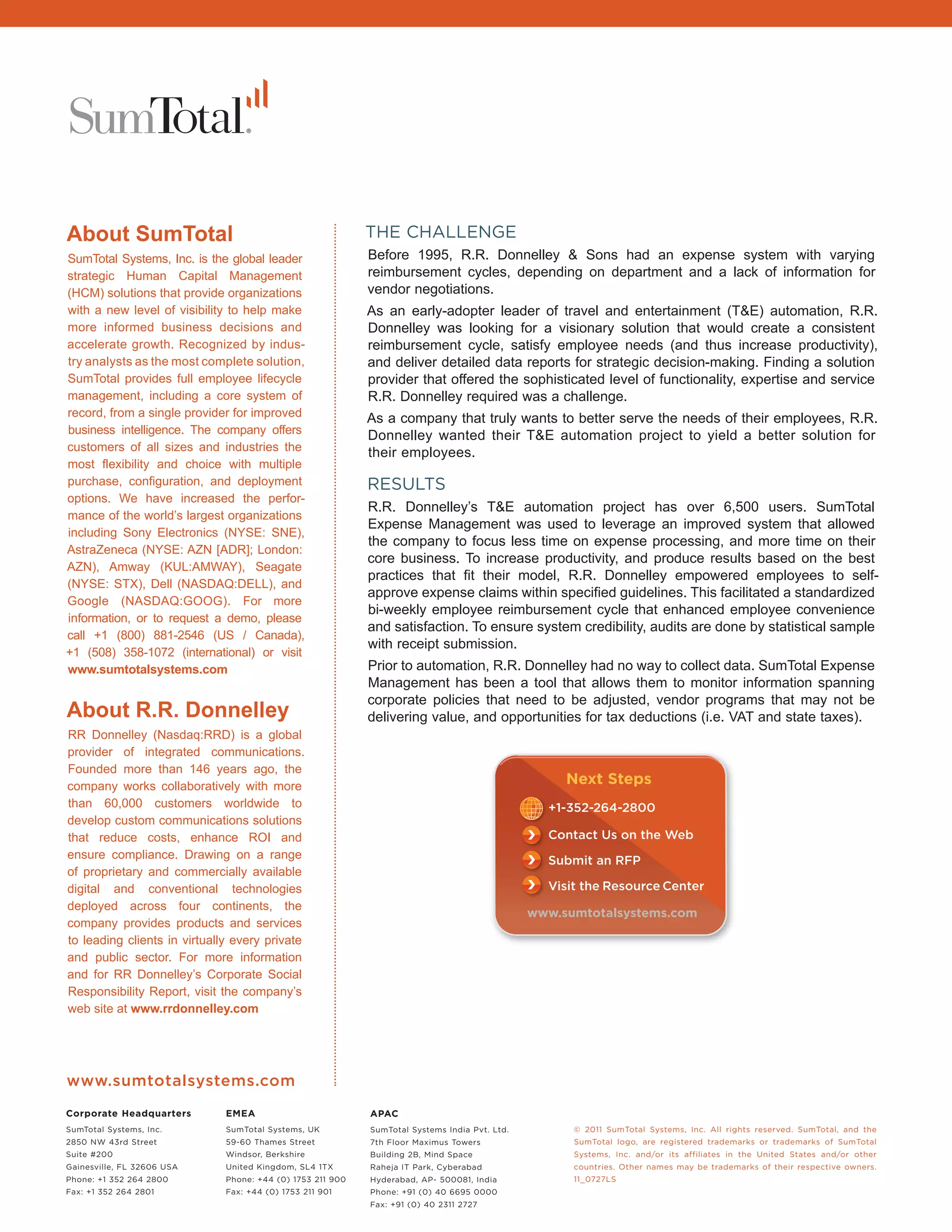 About SumTotal                                              THE CHALLENGE
SumTotal Systems, Inc. is the global leader                 Before 1995, R.R. Donnelley & Sons had an expense system with varying
strategic Human Capital Management                          reimbursement cycles, depending on department and a lack of information for
(HCM) solutions that provide organizations                  vendor negotiations.
with a new level of visibility to help make                 As an early-adopter leader of travel and entertainment (T&E) automation, R.R.
more informed business decisions and                        Donnelley was looking for a visionary solution that would create a consistent
accelerate growth. Recognized by indus-                     reimbursement cycle, satisfy employee needs (and thus increase productivity),
try analysts as the most complete solution,                 and deliver detailed data reports for strategic decision-making. Finding a solution
SumTotal provides full employee lifecycle                   provider that offered the sophisticated level of functionality, expertise and service
management, including a core system of                      R.R. Donnelley required was a challenge.
record, from a single provider for improved                 As a company that truly wants to better serve the needs of their employees, R.R.
business intelligence. The company offers                   Donnelley wanted their T&E automation project to yield a better solution for
customers of all sizes and industries the                   their employees.
most flexibility and choice with multiple
purchase, configuration, and deployment                     RESULTS
options. We have increased the perfor-
                                                            R.R. Donnelley’s T&E automation project has over 6,500 users. SumTotal
mance of the world’s largest organizations
                                                            Expense Management was used to leverage an improved system that allowed
including Sony Electronics (NYSE: SNE),
                                                            the company to focus less time on expense processing, and more time on their
                                                                                            Whitepapers
AstraZeneca (NYSE: AZN [ADR]; London:                                                                                            Executive Guide: Impr
                                                            core business. To increase productivity, and produce results based on the best
AZN), Amway (KUL:AMWAY), Seagate                                                          Talent Management                      Performance through S
                                                            practices that fit their model, R.R. Donnelley empowered employees to self-
(NYSE: STX), Dell (NASDAQ:DELL), and                                                 Compensation Management                     Partners, and Custome
                                                            approve expense claims within specified guidelines. This facilitated a standardized
Google (NASDAQ:GOOG). For more                                                        Performance Management
                                                            bi-weekly employee reimbursement cycle that enhanced employee convenience
information, or to request a demo, please                                            Learning Management (LMS)
                                                            and satisfaction. To ensure system credibility, audits are done by statistical sample
call +1 (800) 881-2546 (US / Canada),                                                    Extended Enterprise
                                                            with receipt submission.                                             Whitepaper
+1 (508) 358-1072 (international) or visit                                                       Succession Planning
www.sumtotalsystems.com                                                             Hiring & Recruiting Management              Building a Business Ca
                                                            Prior to automation, R.R. Donnelley had no way to collect data. SumTotal Expense
                                                                                                                                E-Learning for Externa
                                                            Management has been a tool that allows them to monitor information spanning

About R.R. Donnelley                                                                           Go
                                                            corporate policies that need to be adjusted, vendor programs that may not be
                                                            delivering value, and opportunities for tax deductions (i.e. VAT and state taxes).
RR Donnelley (Nasdaq:RRD) is a global
provider of integrated communications.
                                                                                                                                                    Case Studies: Orbitz, C
Founded more than 146 years ago, the
                                                                                                                                                    International Rectiﬁer,
company works collaboratively with more
                                                                                                    Next Steps                                      Pharmacy Systems, Inc
than 60,000 customers worldwide to                                                               +1-352-264-2800
develop custom communications solutions
that reduce costs, enhance ROI and                                                               Contact Us on the Web
ensure compliance. Drawing on a range                                                            Submit an RFP
of proprietary and commercially available
                                                                                                 Visit the Resource Center
                                                                                                                                                       Download Additiona
digital and conventional technologies
                                                                                                                                                       Resources from Sum
deployed across four continents, the
                                                                                               www.sumtotalsystems.com
company provides products and services
to leading clients in virtually every private
and public sector. For more information
and for RR Donnelley’s Corporate Social
Responsibility Report, visit the company’s
web site at www.rrdonnelley.com




www.sumtotalsystems.com
Corporate Headquarters        EMEA                          APAC
SumTotal Systems, Inc.        SumTotal Systems, UK          SumTotal Systems India Pvt. Ltd.         © 2011 SumTotal Systems, Inc. All rights reserved. SumTotal, and the
2850 NW 43rd Street           59-60 Thames Street           7th Floor Maximus Towers                 SumTotal logo, are registered trademarks or trademarks of SumTotal
Suite #200                    Windsor, Berkshire            Building 2B, Mind Space                  Systems, Inc. and/or its affiliates in the United States and/or other
Gainesville, FL 32606 USA     United Kingdom, SL4 1TX       Raheja IT Park, Cyberabad                countries. Other names may be trademarks of their respective owners.
Phone: +1 352 264 2800        Phone: +44 (0) 1753 211 900   Hyderabad, AP- 500081, India             11_0727LS
Fax: +1 352 264 2801          Fax: +44 (0) 1753 211 901     Phone: +91 (0) 40 6695 0000
                                                            Fax: +91 (0) 40 2311 2727
 