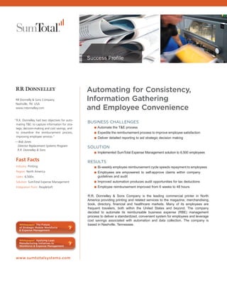 Success Profile




                                                      Automating for Consistency,
      RR Donnelly & Sons Company                      Information Gathering
      Nashville, TN USA
      www.rrdonnelley.com                             and Employee Convenience
      “R.R. Donnelley had two objectives for auto-
       mating T&E: to capture information for stra-
                                                      BUSINESS CHALLENGES
       tegic decision-making and cost savings, and      ■ Automate the T&E process
       to streamline the reimbursement process,         ■ Expedite the reimbursement process to improve employee satisfaction
       improving employee services.”                    ■ Deliver detailed reporting to aid strategic decision making
      — Bob Jones
       Director Replacement Systems Program
                                                      SOLUTION
       R.R. Donnelley & Sons
                                                        ■ Implemented SumTotal Expense Management solution to 6,500 employees
       Fast Facts                                     RESULTS
       Industry: Printing                               ■ Bi-weekly employee reimbursement cycle speeds repayment to employees
       Region: North America                            ■ Employees are empowered to self-approve claims within company
       Users: 6,500+                                        guidelines and audit
       Solution: SumTotal Expense Management              ■ Improved automation produces audit opportunities for tax deductions
       Integration Point: PeopleSoft                      ■ Employee reimbursement improved from 6 weeks to 48 hours

                                                      R.R. Donnelley & Sons Company is the leading commercial printer in North
                                                      America providing printing and related services to the magazine, merchandising,
                                                      book, directory, financial and healthcare markets. Many of its employees are
                                                      frequent travelers, both within the United States and beyond. The company
                                                      decided to automate its reimbursable business expense (RBE) management
                                                      process to deliver a standardized, convenient system for employees and leverage
                                                      cost savings associated with automation and data collection. The company is
ess      Whitepaper: The Future                       based in Nashville, Tennessee.
,        of Strategic Mobile Workforce
         & Expense Management



         Whitepaper: Applying Lean
         Manufacturing Initiatives to
         Workforce & Expense Management



LL,
al,   www.sumtotalsystems.com




Go
 