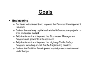 Goals
• Engineering
– Continue to implement and improve the Pavement Management
Program
– Deliver the roadway capital and related infrastructure projects on
time and under budget
– Fully implement and improve the Stormwater Management
Program and grow into a Department
– Fully implement and improve the Highway/Traffic Safety
Program, including on-call Traffic Engineering services
– Deliver the Facilities Development capital projects on time and
under budget
 