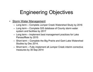 Engineering Objectives
• Storm Water Management
– Long term – Complete Jumper Creek Watershed Study by 2016
– Long term – Complete GIS database of County storm water
system and facilities by 2017
– Long term – Implement best management practices for Lake
Panasoffkee by 2015
– Short term – Complete the Big Prairie and Gant Lake Watershed
Studies by Dec 2014.
– Short term – Fully implement all Jumper Creek interim corrective
measures by 30 Sep 2014
 