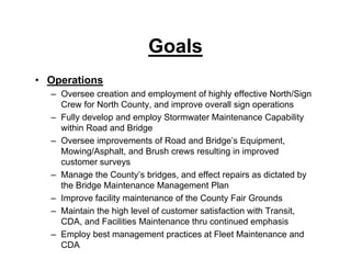 Goals
• Operations
– Oversee creation and employment of highly effective North/Sign
Crew for North County, and improve overall sign operations
– Fully develop and employ Stormwater Maintenance Capability
within Road and Bridge
– Oversee improvements of Road and Bridge’s Equipment,
Mowing/Asphalt, and Brush crews resulting in improved
customer surveys
– Manage the County’s bridges, and effect repairs as dictated by
the Bridge Maintenance Management Plan
– Improve facility maintenance of the County Fair Grounds
– Maintain the high level of customer satisfaction with Transit,
CDA, and Facilities Maintenance thru continued emphasis
– Employ best management practices at Fleet Maintenance and
CDA
 