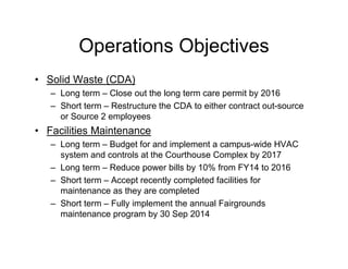Operations Objectives
• Solid Waste (CDA)
– Long term – Close out the long term care permit by 2016
– Short term – Restructure the CDA to either contract out-source
or Source 2 employees
• Facilities Maintenance
– Long term – Budget for and implement a campus-wide HVAC
system and controls at the Courthouse Complex by 2017
– Long term – Reduce power bills by 10% from FY14 to 2016
– Short term – Accept recently completed facilities for
maintenance as they are completed
– Short term – Fully implement the annual Fairgrounds
maintenance program by 30 Sep 2014
 