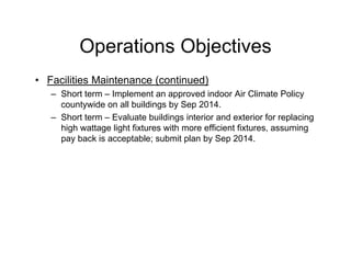 Operations Objectives
• Facilities Maintenance (continued)
– Short term – Implement an approved indoor Air Climate Policy
countywide on all buildings by Sep 2014.
– Short term – Evaluate buildings interior and exterior for replacing
high wattage light fixtures with more efficient fixtures, assuming
pay back is acceptable; submit plan by Sep 2014.
 