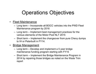 Operations Objectives
• Fleet Maintenance
– Long term – Incorporate all BOCC vehicles into the PWD Fleet
Maintenance program by 2016
– Long term – Implement best management practices for the
various elements of the Motor Pool NLT 2015
– Short term – Implement the changeover from pure Chevy dumps
to IH or Peterbuilt in FY14.
• Bridge Management
– Long term – Develop and implement a 5 year bridge
maintenance funding program starting with FY15
– Short term – Implement the Bridge Maintenance Program in
2014 by repairing those bridges as noted on the Wade Trim
report
 