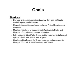 Goals
• Services
– Develop and sustain consistent Animal Services staffing to
minimize personnel turn-over.
– Upgrade information exchange between Animal Services and
residents
– Maintain high level of customer satisfaction with Parks and
Mosquito Control thru continued emphasis.
– Fully implement the Parks 5-year facility improvement plan and
update it each year with a new 5th year.
– Create and implement the 5 year improvement programs for
Mosquito Control, Animal Services, and Transit
 