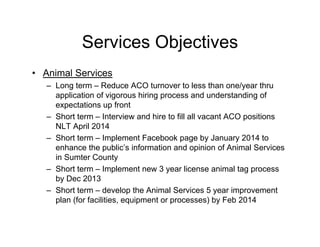 Services Objectives
• Animal Services
– Long term – Reduce ACO turnover to less than one/year thru
application of vigorous hiring process and understanding of
expectations up front
– Short term – Interview and hire to fill all vacant ACO positions
NLT April 2014
– Short term – Implement Facebook page by January 2014 to
enhance the public’s information and opinion of Animal Services
in Sumter County
– Short term – Implement new 3 year license animal tag process
by Dec 2013
– Short term – develop the Animal Services 5 year improvement
plan (for facilities, equipment or processes) by Feb 2014
 