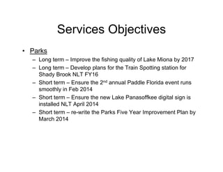 Services Objectives
• Parks
– Long term – Improve the fishing quality of Lake Miona by 2017
– Long term – Develop plans for the Train Spotting station for
Shady Brook NLT FY16
– Short term – Ensure the 2nd annual Paddle Florida event runs
smoothly in Feb 2014
– Short term – Ensure the new Lake Panasoffkee digital sign is
installed NLT April 2014
– Short term – re-write the Parks Five Year Improvement Plan by
March 2014
 