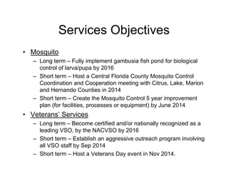 Services Objectives
• Mosquito
– Long term – Fully implement gambusia fish pond for biological
control of larva/pupa by 2016
– Short term – Host a Central Florida County Mosquito Control
Coordination and Cooperation meeting with Citrus, Lake, Marion
and Hernando Counties in 2014
– Short term – Create the Mosquito Control 5 year improvement
plan (for facilities, processes or equipment) by June 2014
• Veterans’ Services
– Long term – Become certified and/or nationally recognized as a
leading VSO, by the NACVSO by 2016
– Short term – Establish an aggressive outreach program involving
all VSO staff by Sep 2014
– Short term – Host a Veterans Day event in Nov 2014.
 
