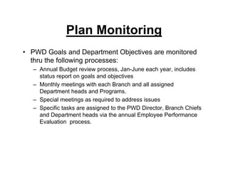 Plan Monitoring
• PWD Goals and Department Objectives are monitored
thru the following processes:
– Annual Budget review process, Jan-June each year, includes
status report on goals and objectives
– Monthly meetings with each Branch and all assigned
Department heads and Programs.
– Special meetings as required to address issues
– Specific tasks are assigned to the PWD Director, Branch Chiefs
and Department heads via the annual Employee Performance
Evaluation process.
 