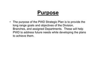 Purpose
• The purpose of the PWD Strategic Plan is to provide the
long range goals and objectives of the Division,
Branches, and assigned Departments. These will help
PWD to address future needs while developing the plans
to achieve them.
 