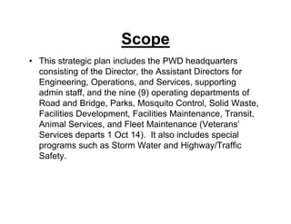 Scope
• This strategic plan includes the PWD headquarters
consisting of the Director, the Assistant Directors for
Engineering, Operations, and Services, supporting
admin staff, and the nine (9) operating departments of
Road and Bridge, Parks, Mosquito Control, Solid Waste,
Facilities Development, Facilities Maintenance, Transit,
Animal Services, and Fleet Maintenance (Veterans’
Services departs 1 Oct 14). It also includes special
programs such as Storm Water and Highway/Traffic
Safety.
 