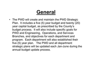 General
• The PWD will create and maintain the PWD Strategic
Plan. It includes a five (5) year budget and twenty (20)
year capital budget, as prescribed by the County’s
budget process. It will also include specific goals for
PWD and Engineering, Operations, and Services
Branches, and objectives for each department and
program. Each department will also established their
five (5) year plan. The PWD and all department
strategic plans will be updated each Jan-June during the
annual budget update process.
 