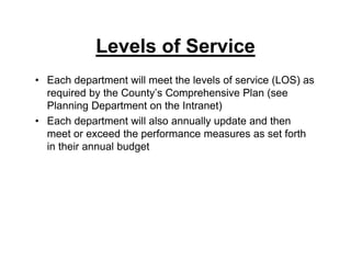 Levels of Service
• Each department will meet the levels of service (LOS) as
required by the County’s Comprehensive Plan (see
Planning Department on the Intranet)
• Each department will also annually update and then
meet or exceed the performance measures as set forth
in their annual budget
 
