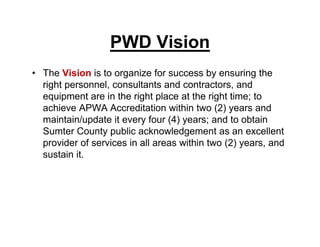 PWD Vision
• The Vision is to organize for success by ensuring the
right personnel, consultants and contractors, and
equipment are in the right place at the right time; to
achieve APWA Accreditation within two (2) years and
maintain/update it every four (4) years; and to obtain
Sumter County public acknowledgement as an excellent
provider of services in all areas within two (2) years, and
sustain it.
 