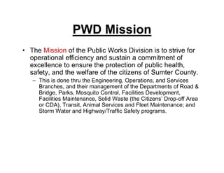 PWD Mission
• The Mission of the Public Works Division is to strive for
operational efficiency and sustain a commitment of
excellence to ensure the protection of public health,
safety, and the welfare of the citizens of Sumter County.
– This is done thru the Engineering, Operations, and Services
Branches, and their management of the Departments of Road &
Bridge, Parks, Mosquito Control, Facilities Development,
Facilities Maintenance, Solid Waste (the Citizens’ Drop-off Area
or CDA), Transit, Animal Services and Fleet Maintenance; and
Storm Water and Highway/Traffic Safety programs.
 