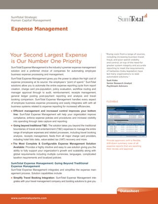 SumTotal Strategic
Human Capital Management


Expense Management




Your Second Largest Expense                                                        “Rising costs from a range of sources,
                                                                                    including increasing business travel,

is Our Number One Priority                                                          fraud, and poor spend visibility
                                                                                    and control, on top of the need for
                                                                                    greater system integrity and accurate
SumTotal Expense Management is the industry’s premier expense management            reporting to meet the requirements
solution and a preferred choice of companies for automating employee                of Sarbanes-Oxley legislation have
business expense processing and management.                                         led many organizations to seek
                                                                                    automated solutions.”
SumTotal Expense Management gives you the power to attack the high cost of
                                                                                   Sush Koka
expense processing at its source: the employee’s “point of spend.” SumTotal        Senior Research Analyst
solutions allow you to automate the entire expense reporting cycle from report     PayStream Advisors
creation, charge card pre-population, policy evaluation, workflow routing and
manager approval through to audit, reimbursement, receipts management,
general ledger posting post-payment reporting and analysis and travel
booking comparison. SumTotal Expense Management handles every aspect
                                                                                   FLEXIBLE
of employee business expense processing and easily integrates with with all
business systems related to expense reporting for increased efficiencies.
■ Efficient management and increased control improves your bottom
  line: SumTotal Expense Management will help your organization improve
  compliance, enforce expense policies and procedures and increase visibility
  into spending through data capture and reporting.
■ Going beyond traditional T&E: The solution takes you beyond the traditional
  boundaries of travel and entertainment (T&E) expenses to manage the entire
  range of employee expenses and related processes, including travel booking
  analysis, receipts management, feeds from all major charge card providers,
  including hotel folio data, value-added tax (VAT) recovery and more.             Provide approvers with a flexible,
■ The Most Complete & Configurable Expense Management Solution                     drill-down summary view of all
                                                                                   expense reports that are awaiting
  Available: Provides a highly intuitive and easy to use solution giving you the
                                                                                   their review and approval.
  ability to fully support your organization’s growth and scalability along with
  global requirements including multiple currencies, languages, complicated
  taxation requirements and localized policies.

SumTotal Expense Management: Going Beyond Traditional
Expense Management
SumTotal Expense Management integrates and simplifies the expense man-
agement process. Solution capabilities include:
■ Simplify Travel Booking Integration: SumTotal Expense Management inte-
  grates with your travel management company and booking solutions to give you



                                                                                                Datasheet
www.sumtotalsystems.com
 
