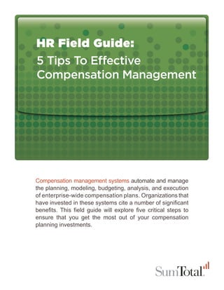 HR Field Guide:
5 Tips To E ective
Compensation Management




Compensation management systems automate and manage
the planning, modeling, budgeting, analysis, and execution
of enterprise-wide compensation plans. Organizations that
have invested in these systems cite a number of signiﬁcant
beneﬁts. This ﬁeld guide will explore ﬁve critical steps to
ensure that you get the most out of your compensation
planning investments.
 