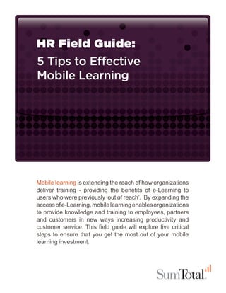 HR Field Guide:
5 Tips to Effective
Mobile Learning




Mobile learning is extending the reach of how organizations
deliver training - providing the benefits of e-Learning to
users who were previously ‘out of reach’. By expanding the
access of e-Learning, mobile learning enables organizations
to provide knowledge and training to employees, partners
and customers in new ways increasing productivity and
customer service. This field guide will explore five critical
steps to ensure that you get the most out of your mobile
learning investment.
 