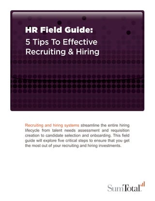 HR Field Guide:
5 Tips To E ective
Recruiting & Hiring




Recruiting and hiring systems streamline the entire hiring
lifecycle from talent needs assessment and requisition
creation to candidate selection and onboarding. This ﬁeld
guide will explore ﬁve critical steps to ensure that you get
the most out of your recruiting and hiring investments.
 