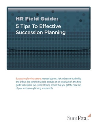 HR Field Guide:
5 Tips To Effective
Succession Planning




Succession planning systems manage business risk and ensure leadership
and critical role continuity across all levels of an organization. This field
guide will explore five critical steps to ensure that you get the most out
of your succession planning investments.
 