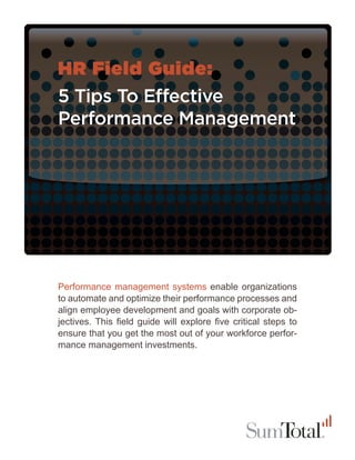 HR Field Guide:
5 Tips To Effective
Performance Management




Performance management systems enable organizations
to automate and optimize their performance processes and
align employee development and goals with corporate ob-
jectives. This field guide will explore five critical steps to
ensure that you get the most out of your workforce perfor-
mance management investments.
 