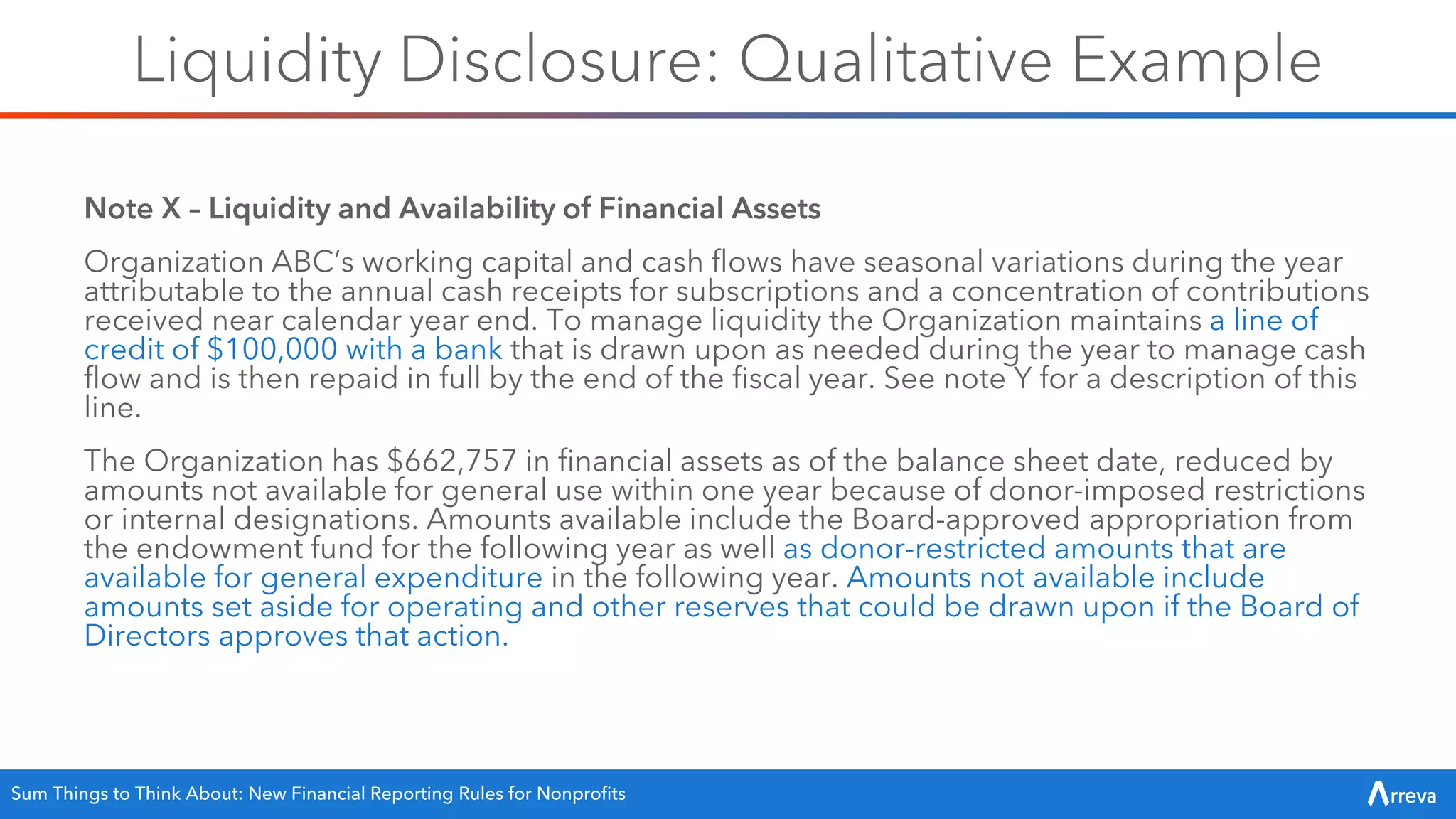 Liquidity Disclosure: Qualitative Example
Note X – Liquidity and Availability of Financial Assets
Organization ABC’s working capital and cash flows have seasonal variations during the year
attributable to the annual cash receipts for subscriptions and a concentration of contributions
received near calendar year end. To manage liquidity the Organization maintains a line of
credit of $100,000 with a bank that is drawn upon as needed during the year to manage cash
flow and is then repaid in full by the end of the fiscal year. See note Y for a description of this
line.
The Organization has $662,757 in financial assets as of the balance sheet date, reduced by
amounts not available for general use within one year because of donor-imposed restrictions
or internal designations. Amounts available include the Board-approved appropriation from
the endowment fund for the following year as well as donor-restricted amounts that are
available for general expenditure in the following year. Amounts not available include
amounts set aside for operating and other reserves that could be drawn upon if the Board of
Directors approves that action.
Sum Things to Think About: New Financial Reporting Rules for Nonprofits
 