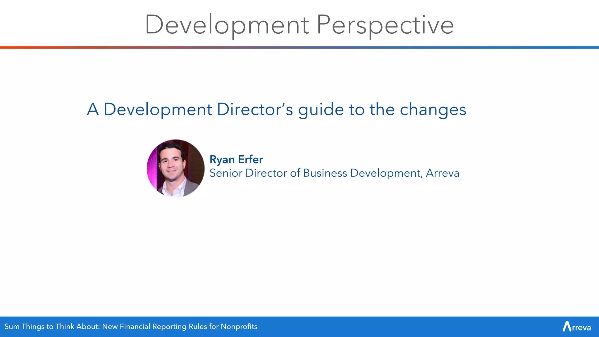 Development Perspective
A Development Director’s guide to the changes
Ryan Erfer
Senior Director of Business Development, Arreva
Sum Things to Think About: New Financial Reporting Rules for Nonprofits
 