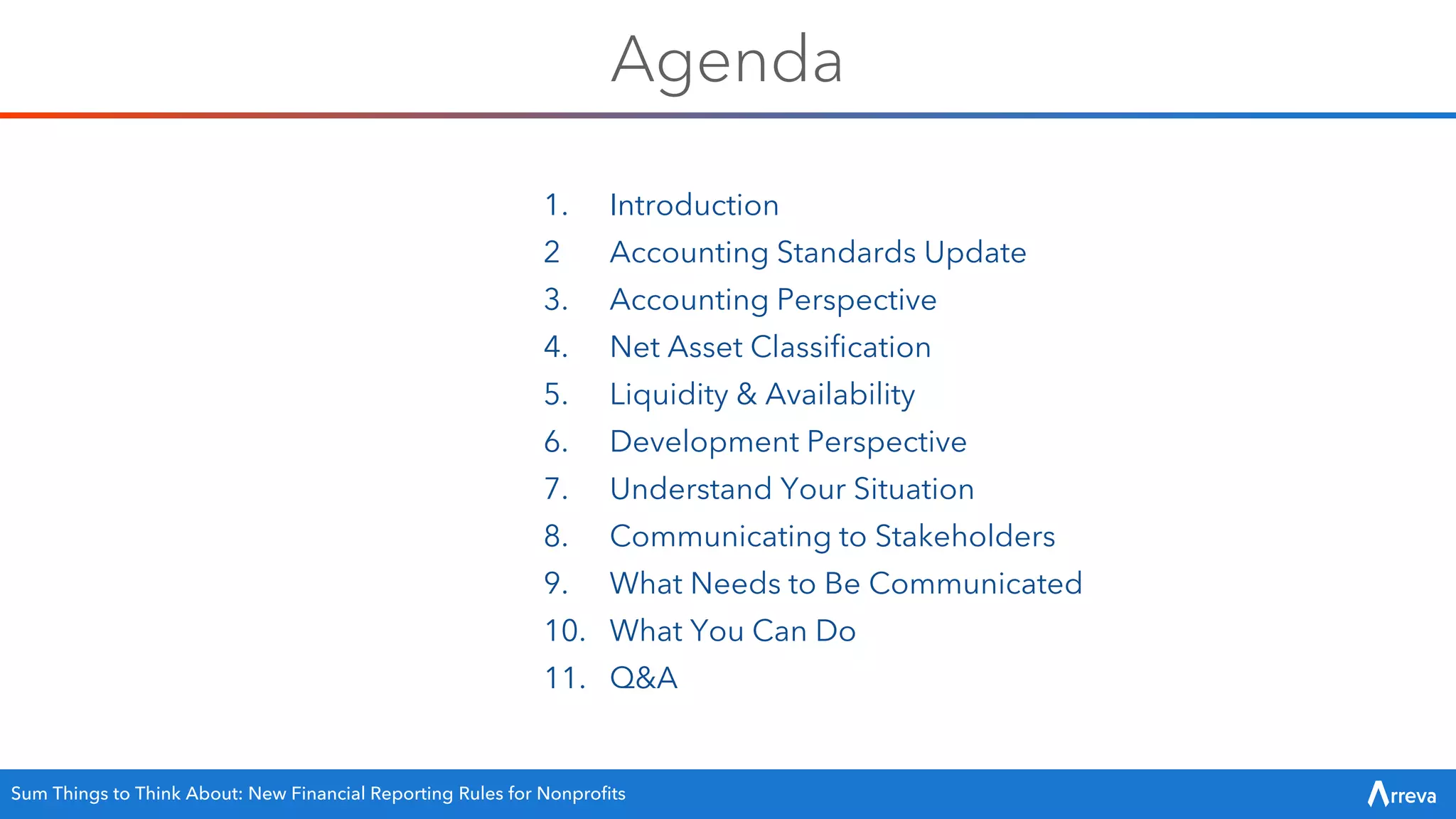 Agenda
1. Introduction
2 Accounting Standards Update
3. Accounting Perspective
4. Net Asset Classification
5. Liquidity & Availability
6. Development Perspective
7. Understand Your Situation
8. Communicating to Stakeholders
9. What Needs to Be Communicated
10. What You Can Do
11. Q&A
Sum Things to Think About: New Financial Reporting Rules for Nonprofits
 
