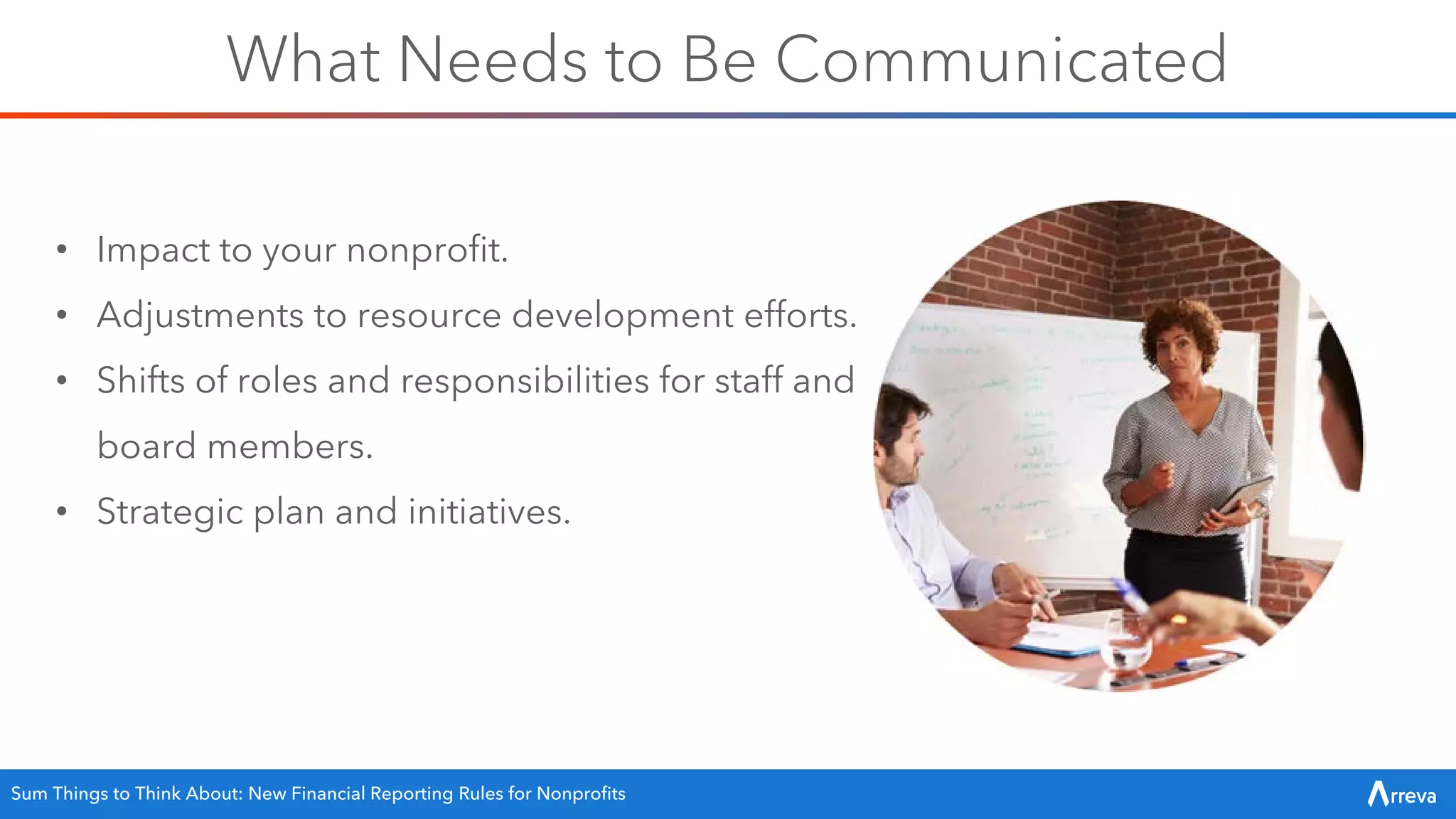 What Needs to Be Communicated
• Impact to your nonprofit.
• Adjustments to resource development efforts.
• Shifts of roles and responsibilities for staff and
board members.
• Strategic plan and initiatives.
Sum Things to Think About: New Financial Reporting Rules for Nonprofits
 