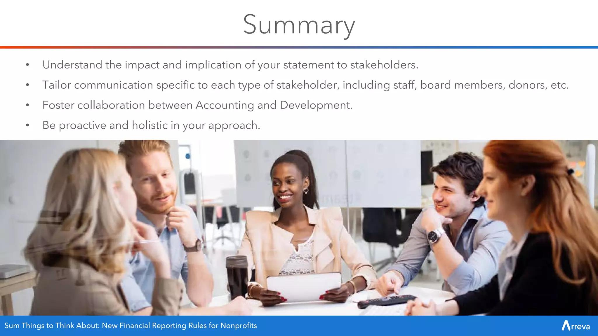 Summary
Sum Things to Think About: New Financial Reporting Rules for Nonprofits
• Understand the impact and implication of your statement to stakeholders.
• Tailor communication specific to each type of stakeholder, including staff, board members, donors, etc.
• Foster collaboration between Accounting and Development.
• Be proactive and holistic in your approach.
 