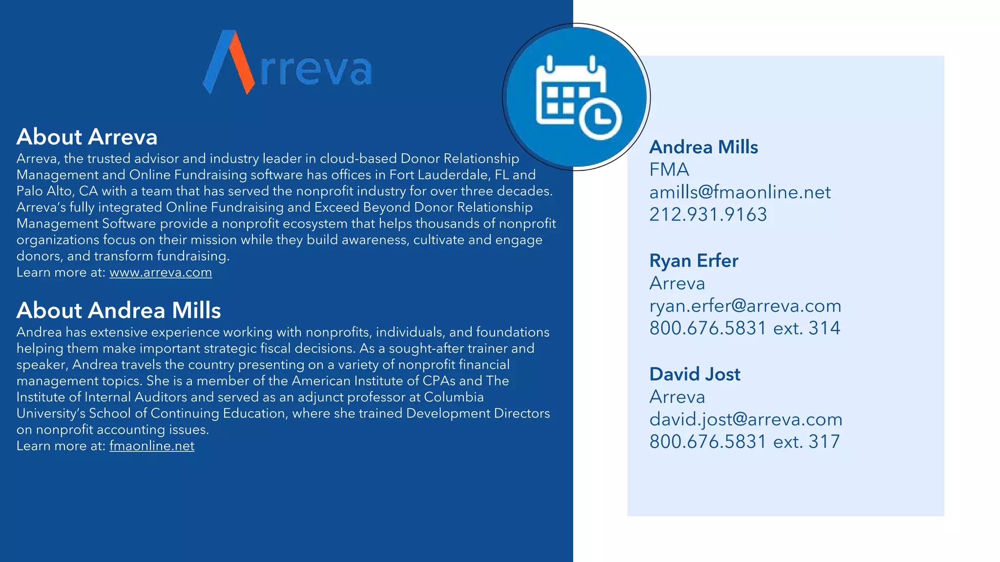 About Arreva
Arreva, the trusted advisor and industry leader in cloud-based Donor Relationship
Management and Online Fundraising software has offices in Fort Lauderdale, FL and
Palo Alto, CA with a team that has served the nonprofit industry for over three decades.
Arreva’s fully integrated Online Fundraising and Exceed Beyond Donor Relationship
Management Software provide a nonprofit ecosystem that helps thousands of nonprofit
organizations focus on their mission while they build awareness, cultivate and engage
donors, and transform fundraising.
Learn more at: www.arreva.com
About Andrea Mills
Andrea has extensive experience working with nonprofits, individuals, and foundations
helping them make important strategic fiscal decisions. As a sought-after trainer and
speaker, Andrea travels the country presenting on a variety of nonprofit financial
management topics. She is a member of the American Institute of CPAs and The
Institute of Internal Auditors and served as an adjunct professor at Columbia
University’s School of Continuing Education, where she trained Development Directors
on nonprofit accounting issues.
Learn more at: fmaonline.net
Ryan Erfer
Arreva
ryan.erfer@arreva.com
800.676.5831 ext. 314
Andrea Mills
FMA
amills@fmaonline.net
212.931.9163
David Jost
Arreva
david.jost@arreva.com
800.676.5831 ext. 317
 