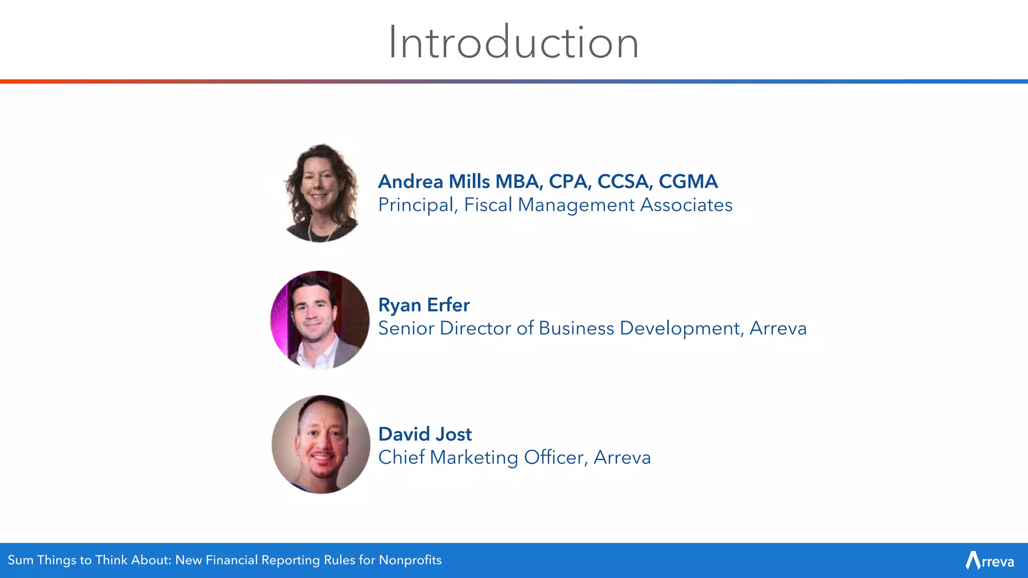 Introduction
Ryan Erfer
Senior Director of Business Development, Arreva
Andrea Mills MBA, CPA, CCSA, CGMA
Principal, Fiscal Management Associates
David Jost
Chief Marketing Officer, Arreva
Sum Things to Think About: New Financial Reporting Rules for Nonprofits
 