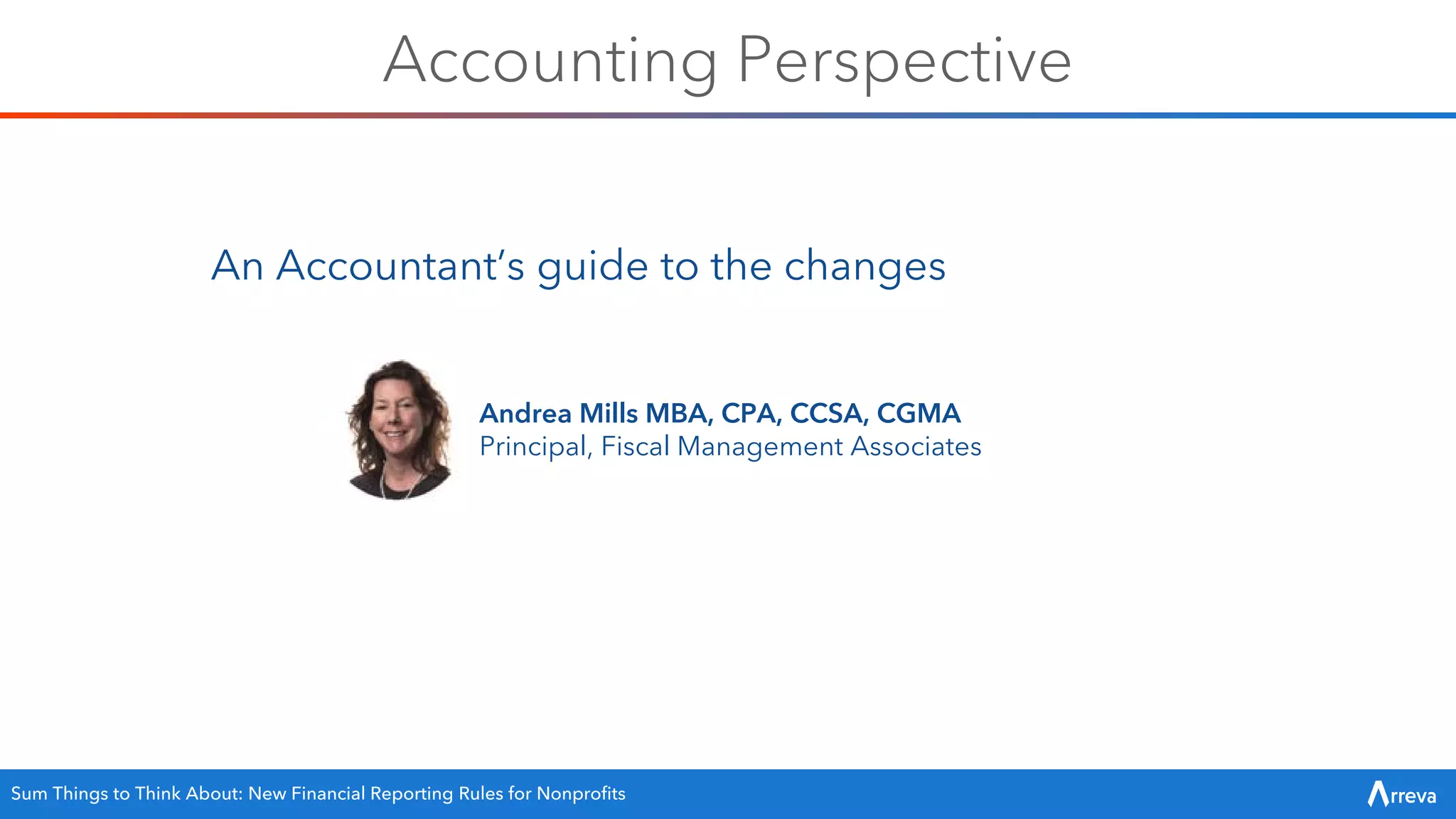 Accounting Perspective
An Accountant’s guide to the changes
Andrea Mills MBA, CPA, CCSA, CGMA
Principal, Fiscal Management Associates
Sum Things to Think About: New Financial Reporting Rules for Nonprofits
 