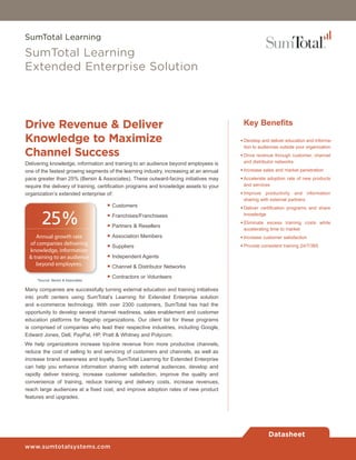 SumTotal Learning

SumTotal Learning
Extended Enterprise Solution



Drive Revenue & Deliver                                                                  Key Benefits

Knowledge to Maximize                                                                   • Develop and deliver education and informa-
                                                                                          tion to audiences outside your organization
Channel Success                                                                         • Drive revenue through customer, channel
Delivering knowledge, information and training to an audience beyond employees is         and distributor networks

one of the fastest growing segments of the learning industry, increasing at an annual   • Increase sales and market penetration
pace greater than 25% (Bersin & Associates). These outward-facing initiatives may       • Accelerate adoption rate of new products
require the delivery of training, certification programs and knowledge assets to your     and services
organization’s extended enterprise of:                                                  • Improve productivity and information


                                    ·
                                                                                          sharing with external partners
                                        Customers

                                    ·
                                                                                        • Deliver certification programs and share


       25%                          ·
                                        Franchises/Franchisees
                                        Partners & Resellers
                                                                                          knowledge
                                                                                        • Eliminate excess training costs while



                                    ·
                                                                                          accelerating time to market
                                        Association Members

                                    ·
    Annual growth rate                                                                  • Increase customer satisfaction
 of companies delivering                Suppliers                                       • Provide consistent training 24/7/365


                                    ·
 knowledge, information
                                        Independent Agents

                                    ·
 & training to an audience
    beyond employees.                   Channel & Distributor Networks

     *Source: Bersin & Associates
                                    ·   Contractors or Volunteers

Many companies are successfully turning external education and training initiatives
into profit centers using SumTotal’s Learning for Extended Enterprise solution
and e-commerce technology. With over 2300 customers, SumTotal has had the
opportunity to develop several channel readiness, sales enablement and customer
education platforms for flagship organizations. Our client list for these programs
is comprised of companies who lead their respective industries, including Google,
Edward Jones, Dell, PayPal, HP, Pratt & Whitney and Polycom.
We help organizations increase top-line revenue from more productive channels,
reduce the cost of selling to and servicing of customers and channels, as well as
increase brand awareness and loyalty. SumTotal Learning for Extended Enterprise
can help you enhance information sharing with external audiences, develop and
rapidly deliver training, increase customer satisfaction, improve the quality and
convenience of training, reduce training and delivery costs, increase revenues,
reach large audiences at a fixed cost, and improve adoption rates of new product
features and upgrades.




                                                                                                     Datasheet
www.sumtotalsystems.com
 