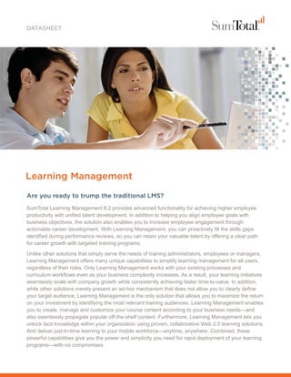 DATASHEET




Learning Management
Are you ready to trump the traditional LMS?
SumTotal Learning Management 8.2 provides advanced functionality for achieving higher employee
productivity with unified talent development. In addition to helping you align employee goals with
business objectives, the solution also enables you to increase employee engagement through
actionable career development. With Learning Management, you can proactively fill the skills gaps
identified during performance reviews, so you can retain your valuable talent by offering a clear path
for career growth with targeted training programs.

Unlike other solutions that simply serve the needs of training administrators, employees or managers,
Learning Management offers many unique capabilities to simplify learning management for all users,
regardless of their roles. Only Learning Management works with your existing processes and
curriculum workflows even as your business complexity increases. As a result, your learning initiatives
seamlessly scale with company growth while consistently achieving faster time-to-value. In addition,
while other solutions merely present an ad-hoc mechanism that does not allow you to clearly define
your target audience, Learning Management is the only solution that allows you to maximize the return
on your investment by identifying the most relevant training audiences. Learning Management enables
you to create, manage and customize your course content according to your business needs—and
also seamlessly propagate popular off-the-shelf content. Furthermore, Learning Management lets you
unlock tacit knowledge within your organization using proven, collaborative Web 2.0 learning solutions.
And deliver just-in-time learning to your mobile workforce—anytime, anywhere. Combined, these
powerful capabilities give you the power and simplicity you need for rapid deployment of your learning
programs—with no compromises.
 