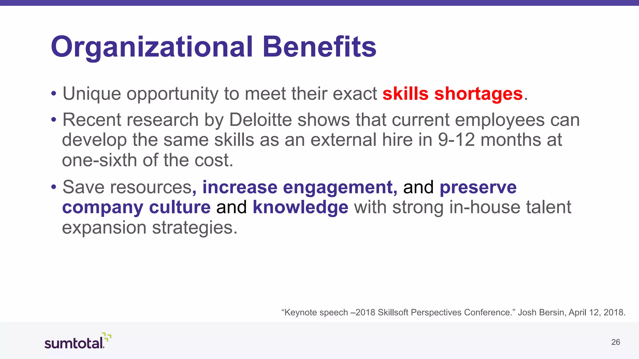 2626
Organizational Benefits
•  Unique opportunity to meet their exact skills shortages.
•  Recent research by Deloitte shows that current employees can
develop the same skills as an external hire in 9-12 months at
one-sixth of the cost.
•  Save resources, increase engagement, and preserve
company culture and knowledge with strong in-house talent
expansion strategies.
“Keynote speech –2018 Skillsoft Perspectives Conference.” Josh Bersin, April 12, 2018.
 