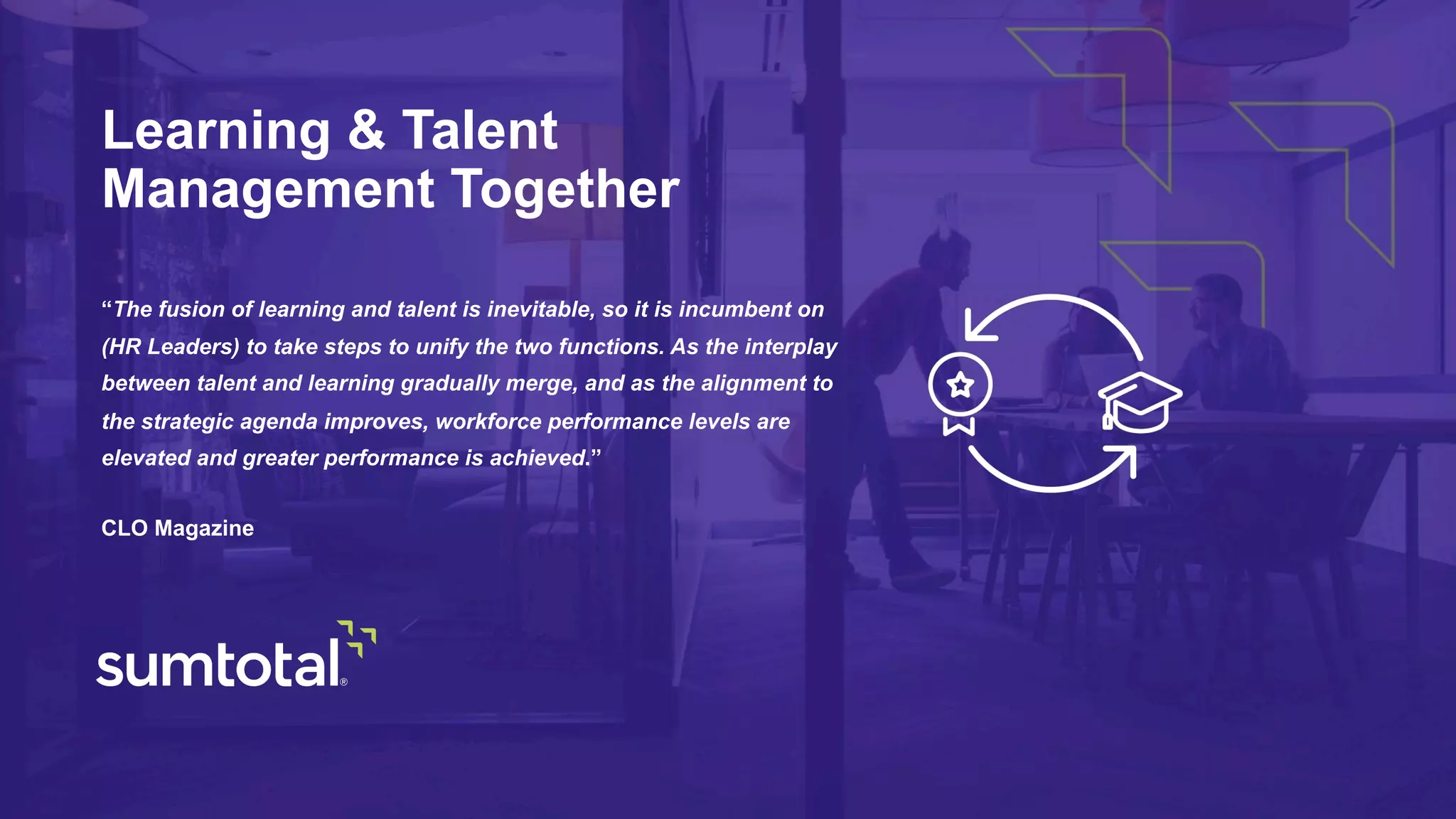 “The fusion of learning and talent is inevitable, so it is incumbent on
(HR Leaders) to take steps to unify the two functions. As the interplay
between talent and learning gradually merge, and as the alignment to
the strategic agenda improves, workforce performance levels are
elevated and greater performance is achieved.”
CLO Magazine
Learning & Talent
Management Together
 