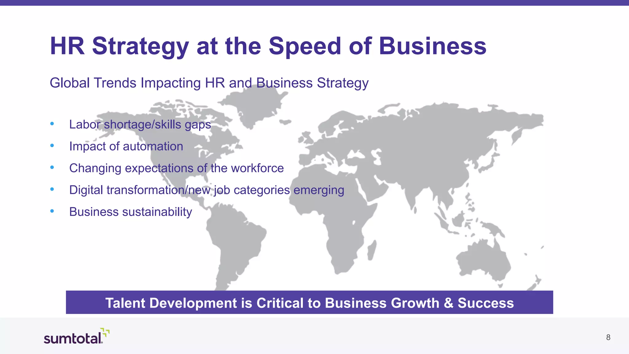 88
HR Strategy at the Speed of Business
Global Trends Impacting HR and Business Strategy
•  Labor shortage/skills gaps
•  Impact of automation
•  Changing expectations of the workforce
•  Digital transformation/new job categories emerging
•  Business sustainability
Talent Development is Critical to Business Growth & Success
 